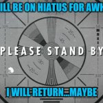 I'll think about it, anway | I WILL BE ON HIATUS FOR AWHILE; I WILL RETURN...MAYBE | image tagged in please stand by | made w/ Imgflip meme maker