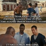 Daily Bad Dad Joke Feb 2 2021 | DID YOU HEAR ABOUT THE NEW FOOTBALL LEAGUE THAT PITS NFL TEAMS AGAINST PRISON FOOTBALL TEAMS? IT HAS IT PROS AND CONS. | image tagged in will you teach me full | made w/ Imgflip meme maker