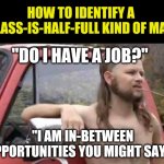 Optimism.... | "DO I HAVE A JOB?" "I AM IN-BETWEEN OPPORTUNITIES YOU MIGHT SAY..." HOW TO IDENTIFY A GLASS-IS-HALF-FULL KIND OF MAN | image tagged in almost politically correct redneck,optimism | made w/ Imgflip meme maker