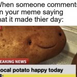 Local Potato happy today | When someone comments on your meme saying that it made thier day: | image tagged in local potato happy today | made w/ Imgflip meme maker