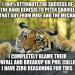 Was there a downfall? | I 100% ATTRIBUTE THE SUCCESS OF THE BAND GENESIS TO PETER GABRIEL AND THAT GUY FROM MIKE AND THE MECHANICS I COMPLETELY BLAME THEIR DOWNFALL | image tagged in confession tiger | made w/ Imgflip meme maker