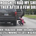 Girl falling out of car | THOUGHT I HAD MY SHIT TOGETHER AFTER A FEW DRINKS; THEN I REALISED I DIDN’T BECAUSE THE CAR WAS STILL MOVING. TO LATE I’M ALREADY OUT | image tagged in girl falling out of car | made w/ Imgflip meme maker