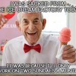 Daily Bad Dad Joke Feb 3 2021 | I WAS SACKED FROM THE ICE CREAM FACTORY TODAY; IT WAS BECAUSE I'LL ONLY WORK ON TWO SUNDAES A MONTH. | image tagged in ice cream man | made w/ Imgflip meme maker