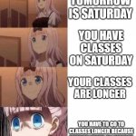 bruh | TOMORROW IS SATURDAY; YOU HAVE CLASSES ON SATURDAY; YOUR CLASSES ARE LONGER; YOU HAVE TO GO TO CLASSES LONGER BECAUSE THERE'S TESTS ON SUNDAY | image tagged in scared anime girl | made w/ Imgflip meme maker