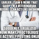 Online proctology | EARLIER, I SAW A MEME THAT SAID, "I'M A VETERINARIAN, THEREFORE I CAN ACT LIKE AN ANIMAL!"; SUDDENLY, I REALIZED HOW MANY PROCTOLOGIST ARE ACTIVELY POSTING ONLINE ! | image tagged in doctor,proctologist,assholes,sudden realization,deep thoughts,memes | made w/ Imgflip meme maker