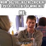 i like it a lot | MOM: DO YOU LIKE THE CHICKEN? I PUT A LITTLE BIT OF WINE IN IT; ME: | image tagged in i like it a lot | made w/ Imgflip meme maker
