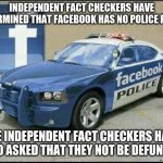 Censors are not law enforcement, they are just enforcers | INDEPENDENT FACT CHECKERS HAVE DETERMINED THAT FACEBOOK HAS NO POLICE FORCE; THE INDEPENDENT FACT CHECKERS HAVE ALSO ASKED THAT THEY NOT BE DEFUNDED. | image tagged in facebook police,independent censors,censorship is hate speech,fakebook jail for you,defund yourself,check yourself | made w/ Imgflip meme maker