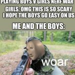 This is what would happen if that actually happened | P.E TEACHER: TODAY WERE PLAYING BOYS V GIRLS NERF WAR GIRLS: OMG THIS IS SO SCARY I HOPE THE BOYS GO EASY ON US ME AND THE BOYS: | image tagged in woar,boys vs girls,girls vs boys | made w/ Imgflip meme maker