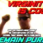 don't do it. | ME, CONTEMPLATING LIFE FOR A SECOND: "DON'T WORRY, THEY'LL COME BACK"; GIRL: "MY PARENTS AREN'T HOME.." | image tagged in virginity is cool,memes | made w/ Imgflip meme maker