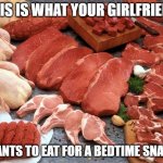 meat | THIS IS WHAT YOUR GIRLFRIEND; WANTS TO EAT FOR A BEDTIME SNACK | image tagged in meat | made w/ Imgflip meme maker