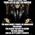 The Real World | WHAT IF I TOLD YOU, YOUR LIFE IS LIKE THE MATRIX THE MORE MONEY, POWER, OR KNOWLEDGE
YOU OBTAIN 
THE CLOSER YOU ARE TO SEEING 
THE REAL WORL | image tagged in morpheus blue red pill,reality,knowledge is power,power,money,knowledge | made w/ Imgflip meme maker