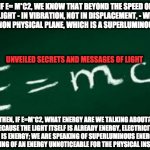 false e=mc2 | IF E= M*C2, WE KNOW THAT BEYOND THE SPEED OF LIGHT - IN VIBRATION, NOT IN DISPLACEMENT, - WE REACH A NON PHYSICAL PLANE, WHICH IS A SUPERLUMINOUS PLANE. UNVEILED SECRETS AND MESSAGES OF LIGHT; THEN, IF E=M*C2, WHAT ENERGY ARE WE TALKING ABOUT? BECAUSE THE LIGHT ITSELF IS ALREADY ENERGY, ELECTRICITY ITSELF IS ENERGY; WE ARE SPEAKING OF SUPERLUMINOUS ENERGY, WE ARE SPEAKING OF AN ENERGY UNNOTICEABLE FOR THE PHYSICAL INSTRUMENTS | image tagged in false e mc2 | made w/ Imgflip meme maker