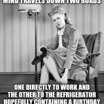 Woman, Work, Cake, Birthday, Margaritas | THE OLDER I GET MY MIND TRAVELS DOWN TWO ROADS; ONE DIRECTLY TO WORK AND THE OTHER TO THE REFRIGERATOR HOPEFULLY CONTAINING A BIRTHDAY CAKE AND A PITCHER OF MARGARITAS | image tagged in tired woman | made w/ Imgflip meme maker