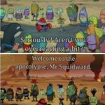 Welcome to the apocalypse Mr. Squidward
