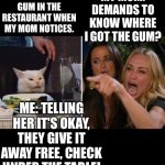 Woman yelling at cat reversed | MY MOM: DEMANDS TO KNOW WHERE I GOT THE GUM? ME: CHEWING GUM IN THE RESTAURANT WHEN MY MOM NOTICES. ME: TELLING HER IT'S OKAY, THEY GIVE IT AWAY FREE, CHECK UNDER THE TABLE! | image tagged in women yelling at cat reversed | made w/ Imgflip meme maker