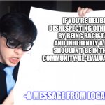 Logan's Lecture | IF YOU'RE DELIBRATELY DISRESPECTING OTHER FANDERS BY BEING RACIST,ABLIEST AND INHERENTLY A JERK, YOU SHOULDN'T BE IN THE FANDER COMMUNITY. RE-EVALUATE YOURSELF. -A MESSAGE FROM LOGAN SANDERS | image tagged in logan's lecture | made w/ Imgflip meme maker