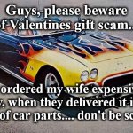 car | Guys, please beware of Valentines gift scam... I ordered my wife expensive jewelry, when they delivered it it was a box full of car parts.... don't be scammed | image tagged in car | made w/ Imgflip meme maker