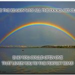 Perfect Road | MAYBE THE REASON WHY ALL THE DOORS ARE CLOSED; IS SO YOU COULD OPEN ONE THAT LEADS YOU TO THE PERFECT ROAD | image tagged in double rainbow,hope,encouragement | made w/ Imgflip meme maker