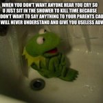 this meme template is really old so im gonna try to make it a thing again | WHEN YOU DON'T WANT ANYONE HEAR YOU CRY SO U JUST SIT IN THE SHOWER TO KILL TIME BECAUSE YOU DON'T WANT TO SAY ANYTHING TO YOUR PARENTS CAUSE THEY WILL NEVER UNDERSTAND AND GIVE YOU USELESS ADVICE | image tagged in depressed kermit | made w/ Imgflip meme maker