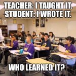 Teaching | TEACHER: I TAUGHT IT.
STUDENT: I WROTE IT. WHO LEARNED IT? | image tagged in classroom | made w/ Imgflip meme maker