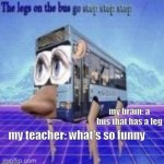 e | my brain: a bus that has a leg; my teacher: what's so funny | image tagged in the legs on the bus go step step step | made w/ Imgflip meme maker