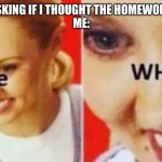 the what | MY FRIEND ASKING IF I THOUGHT THE HOMEWORK WAS HARD
ME: | image tagged in the what | made w/ Imgflip meme maker