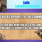 old Luluthecatnerd announcement template | NEW USERS REPORT TO THE COMMENTS; IF YOU ARE NEW YOU GET A FOLLOW FROM ME AND I’LL UPVOTE ALL OF YOUR MEMES | image tagged in memes | made w/ Imgflip meme maker