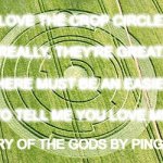 POETRY OF THE GODS : LOVE IN A BIG CROP CIRCLE : PING WINS 302 | I LOVE THE CROP CIRCLES
 
REALLY, THEY'RE GREAT.
 
BUT THERE MUST BE AN EASIER WAY
 
TO TELL ME YOU LOVE ME; POETRY OF THE GODS BY PING WINS | image tagged in ping wins,poetry of the gods,crop circle,love | made w/ Imgflip meme maker