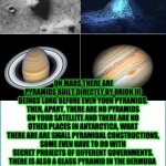 PYRAMIDS IN OUR SOLAR SYSTEM | UNVEILED SECRETS AND MESSAGES OF LIGHT; ON MARS THERE ARE PYRAMIDS BUILT DIRECTLY BY ORION III BEINGS LONG BEFORE EVEN YOUR PYRAMIDS. THEN, APART, THERE ARE NO PYRAMIDS ON YOUR SATELLITE AND THERE ARE NO OTHER PLACES IN ANTARCTICA, WHAT THERE ARE ARE SMALL PYRAMIDAL CONSTRUCTIONS, SOME EVEN HAVE TO DO WITH SECRET PROJECTS OF DIFFERENT GOVERNMENTS.
THERE IS ALSO A GLASS PYRAMID IN THE BERMUDA 
THERE ARE BUILDINGS OF THIS TYPE ON OTHER SATELLITE IN THE SOLAR SYSTEM, 
FROM JUPITER, THERE IS ALSO IN SATURN | image tagged in pyramids in our solar system | made w/ Imgflip meme maker