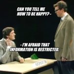 Can you tell me how to be happy? | CAN YOU TELL ME HOW TO BE HAPPY? -; - I'M AFRAID THAT INFORMATION IS RESTRICTED. | image tagged in fry and laurie | made w/ Imgflip meme maker