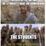 HE IS THE MESSIAH | TEACHER AFTER SAYING THE STUDENTS HAVE NO HOMEWORK; THE STUDENTS | image tagged in he is the messiah | made w/ Imgflip meme maker