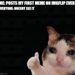 crii | ME: POSTS MY FIRST MEME ON IMGFLIP EVER; EVERYONE: DOESNT SEE IT | image tagged in thumbs up crying cat | made w/ Imgflip meme maker