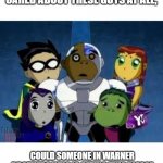 Maybe WB should create a Go-Fund-Me to counteract the costs of creating this. | PLEASE, IF ANY OF YOU CARED ABOUT THESE GUYS AT ALL, COULD SOMEONE IN WARNER BROTHERS WHO IS SEEING THIS PLEASE REVIVE THE SIXTH SEASON OF TEEN TITANS! | image tagged in teen titans,warner bros,please | made w/ Imgflip meme maker