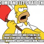 Shinning Homer | COME AND LET'S RAID THE; 3880'S BARD AVE AND STEAL ALL OF THEIR STUFF AND DESTROY ALL OF THE GLASS WINDOWS HAPPY CHINESE NEW YEAR!!!! | image tagged in shinning homer | made w/ Imgflip meme maker