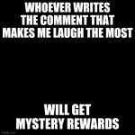 #4 - Funny Comment | WHOEVER WRITES THE COMMENT THAT MAKES ME LAUGH THE MOST; WILL GET MYSTERY REWARDS | image tagged in black screen | made w/ Imgflip meme maker