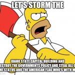Shinning Homer | LET'S STORM THE; IDAHO STATE CAPITAL BUILDING AND DESTROY THE GOVERNMENTS POLICY AND STEAL ALL OF THE STATUS AND THE AMERICAN FLAG WHO'S WITH ME. | image tagged in shinning homer | made w/ Imgflip meme maker