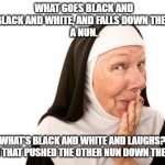 Today's bad joke... | WHAT GOES BLACK AND WHITE, BLACK AND WHITE, AND FALLS DOWN THE STAIRS?
A NUN. WHAT'S BLACK AND WHITE AND LAUGHS?
THE NUN THAT PUSHED THE OTHER NUN DOWN THE STAIRS. | image tagged in nun,bad joke,black and white,oops,help i've fallen and i can't get up | made w/ Imgflip meme maker