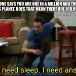 I don’t need sleep, I need answers | IF SOME ONE SAYS YOU ARE ONE IN A MILLION AND THERE ARE 7 BILLION ON THIS PLANET, DOES THAT MEAN THERE ARE 100,000,000 OF YOU? | image tagged in i don t need sleep i need answers | made w/ Imgflip meme maker