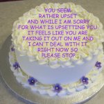 Reacting to (Misplaced?) Anger | YOU SEEM 
RATHER UPSET 
AND WHILE I AM SORRY
FOR WHAT IS UPSETTING YOU 
IT FEELS LIKE YOU ARE 
TAKING IT OUT ON ME AND 
I CAN'T DEAL WITH IT 
RIGHT NOW SO 
PLEASE STOP | image tagged in blank cake meme,mental health,please stop | made w/ Imgflip meme maker
