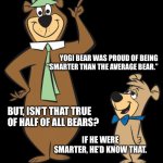 yogi bear | YOGI BEAR WAS PROUD OF BEING
“SMARTER THAN THE AVERAGE BEAR.”; BUT, ISN’T THAT TRUE OF HALF OF ALL BEARS? IF HE WERE SMARTER, HE’D KNOW THAT. | image tagged in yogi bear | made w/ Imgflip meme maker
