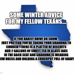 texas winter driving | SOME WINTER ADVICE FOR MY FELLOW TEXANS.... IF YOU RARELY DRIVE ON SNOW , JUST PRETEND YOU'RE TAKING YOUR GRANDMA TO CHURCH . THERE IS A PLATTER OF BISCUITS AND 2 GALLONS OF SWEET TEA IN GLASS JARS IN THE BACK SEAT AND GRANDMA IS WEARING A NEW DRESS AND HOLDING A CROCKPOT FULL OF GRAVY... | image tagged in texas outline | made w/ Imgflip meme maker