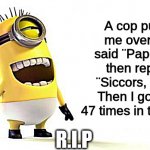R.I.P | A cop pulled me over and said ¨Papers?¨ I then replied ¨Siccors, I win!¨ Then I got shot 47 times in the chest; R.I.P | image tagged in minion laughing,memes | made w/ Imgflip meme maker