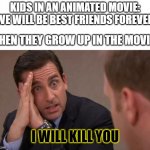 Michael Scott I will kill you | KIDS IN AN ANIMATED MOVIE: "WE WILL BE BEST FRIENDS FOREVER"; WHEN THEY GROW UP IN THE MOVIE:; I WILL KILL YOU | image tagged in michael scott i will kill you,disney,kids | made w/ Imgflip meme maker