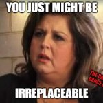 Irreplaceable | YOU JUST MIGHT BE; THE DANCING DANCE MOM; IRREPLACEABLE | image tagged in abby lee | made w/ Imgflip meme maker