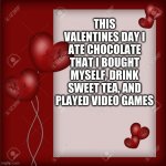 Valentine's Day card  | THIS VALENTINES DAY I ATE CHOCOLATE THAT I BOUGHT MYSELF, DRINK SWEET TEA, AND PLAYED VIDEO GAMES | image tagged in valentine's day card | made w/ Imgflip meme maker