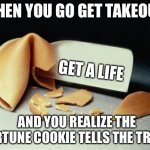 They never lie | WHEN YOU GO GET TAKEOUT GET A LIFE AND YOU REALIZE THE FORTUNE COOKIE TELLS THE TRUTH | image tagged in fortune cookie | made w/ Imgflip meme maker
