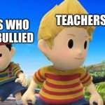 teachers be like | TEACHERS; KIDS WHO GET BULLIED | image tagged in ness and lucas | made w/ Imgflip meme maker
