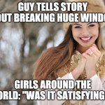 Smiling Girl | GUY TELLS STORY ABOUT BREAKING HUGE WINDOW-; GIRLS AROUND THE WORLD: "WAS IT SATISFYING?!" | image tagged in smiling girl,windows,glass,broken,girls,teenagers | made w/ Imgflip meme maker