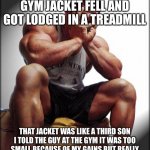 Depressed Bodybuilder | MY 11 YEAR OLD GYM JACKET FELL AND GOT LODGED IN A TREADMILL THAT JACKET WAS LIKE A THIRD SON I TOLD THE GUY AT THE GYM IT WAS TOO SMALL BEC | image tagged in depressed bodybuilder,gymlife,bro science,gym,weight lifting | made w/ Imgflip meme maker