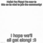 Nice to meet you all! | Hello! I'm Fizzy! I'm new to this so its nicd to join the community! I hope we'll all get along! :3 | image tagged in white backround,im new,hello | made w/ Imgflip meme maker